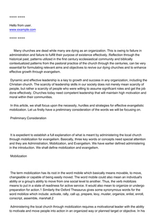 ==== ====

Hello from user.
www.example.com

==== ====



Many churches are dead while many are dying as an organization. This is owing to failure in
administration and failure to fulfill their purpose of existence effectively. Reflection through the
historical past, patterns utilized in the first century ecclesiastical community and biblically
contextualized patterns from the pastoral practice of the church through the centuries, can be very
essential for formulating relevant aims and objectives to revive our dying churches and to enhance
effective growth through evangelism.

Dynamic and effective leadership is a key to growth and success in any organization, including the
Christian church. The scarcity of leadership skills in our society does not merely mean scarcity of
people, but rather a scarcity of people who were willing to assume significant roles and get the job
done effectively. Churches today need competent leadership that will maintain high motivation and
moral within their communities.

In this article, we shall focus upon the necessity, hurdles and strategies for effective evangelistic
mobilization. Let us firstly have a preliminary consideration of the words we will be focusing on.

Preliminary Consideration




It is expedient to establish a full explanation of what is meant by administering the local church
through mobilization for evangelism. Basically, three key words or concepts need special attention
and they are Administration, Mobilization, and Evangelism. We have earlier defined administering
in the introduction. We shall define mobilization and evangelism.

Mobilization




The term mobilization has its root in the word mobile which basically means movable, to move,
changeable or capable of being easily moved. The word mobile could also mean an individual's
ability or a group's ability to move from one social level to another. Thus, the verb mobilizes
means to put in a state of readiness for active service. It would also mean to organize or undergo
preparation for action.1 Similarly the Oxford Thesaurus gives some synonymous words for the
word mobilize which include: activate, rally, call up, prepare, levy, muster, organize, enlist, enroll,
conscript, assemble, marshall.2

Administering the local church through mobilization requires a motivational leader with the ability
to motivate and move people into action in an organized way or planned target or objective. In his
 