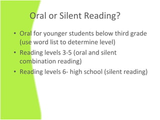 Oral or Silent Reading? Oral for younger students below third grade (use word list to determine level) Reading levels 3-5 (oral and silent combination reading) Reading levels 6- high school (silent reading) 