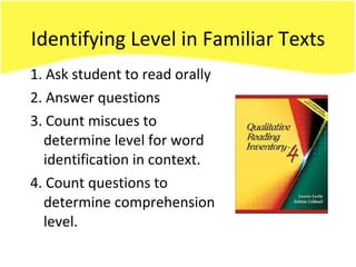 Identifying Level in Familiar Texts 1. Ask student to read orally 2. Answer questions 3. Count miscues to determine level for word identification in context. 4. Count questions to determine comprehension level. 