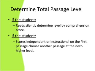 If the student: Reads silently determine level by comprehension score. If the student: Scores independent or instructional on the first passage choose another passage at the next-higher level. Determine Total Passage Level 