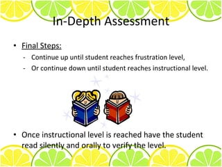 In-Depth Assessment Final Steps: Continue up until student reaches frustration level, - Or continue down until student reaches instructional level. Once instructional level is reached have the student read silently and orally to verify the level. 