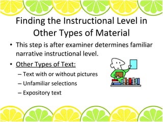 Finding the Instructional Level in Other Types of Material This step is after examiner determines familiar narrative instructional level. Other Types of Text: Text with or without pictures Unfamiliar selections Expository text 
