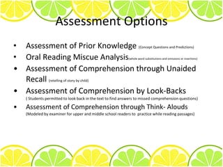 Assessment Options Assessment of Prior Knowledge  (Concept Questions and Predictions) Oral Reading Miscue Analysis (whole word substitutions and omissions or insertions) Assessment of Comprehension through Unaided Recall  (retelling of story by child) Assessment of Comprehension by Look-Backs  ( Students permitted to look back in the text to find answers to missed comprehension questions) Assessment of Comprehension through Think- Alouds  (Modeled by examiner for upper and middle school readers to  practice while reading passages) 