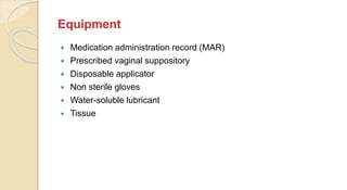 Equipment
 Medication administration record (MAR)
 Prescribed vaginal suppository
 Disposable applicator
 Non sterile gloves
 Water-soluble lubricant
 Tissue
 
