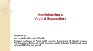 Administering a
Vaginal Suppository
Presented By
Mrs.Usha Rani Kandula, MSc(N),
Assistant professor in Adult health nursing, Department of Clinical nursing,
Arsi University, College of health sciences, Asella, Ethiopia, Institutional email:
usharani2020@arsiun.edu.et.
 
