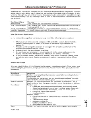 Administering Windows XP Professional
Predefined user accounts are created during the installation of certain software components. These are
normal user accounts with a specific name that are used by the software to perform system or other
functions. Although you can delete or rename these accounts, the software that created them might
not function properly if you do. Following is a list of some of the most common automatically-created
user accounts.

User Account Name          Purpose
HelpAssistant              Lets another user provide remote assistance.
IUSR_ComputerName          Lets network users access the computer anonymously when the computer is
                           acting as a Web server.
IWAM_ComputerName          Used by the computer to run programs when it is acting as a Web server.
SUPPORT_IDNumber           A vendor user account used to provide help and support.

Local User Account Best Practices

As you create and manage local user accounts, keep in mind the following recommendations:

        When you create a new account, set a password to protect the account. Do not make the
        password something easy to guess (for example, do not use the logon name for the
        password).
        Force the user to change the password at next logon. This forces the user to replace the
        assigned password with one they choose.
        Disable accounts that won't be used for a while.
        If a user leaves and is replaced by someone else with similar access needs, rename the
        existing account (rather than deleting the old account and creating a new one).
        If you accidentally delete a user account, restore it from backup rather than creating a new
        one with the same name. Creating a new account results in a user account with a different
        SID.

Built-in Local Groups

When you install Windows XP, the following local groups are created automatically. These groups have
preassigned rights, permissions, and group memberships. You can rename these groups, but cannot
delete them.

Group Name                Capabilities
Administrators            Members have complete and unrestricted access to the computer, including
                          every system right.
                          The Administrator user account and any account designated as a "computer
                          administrator" is a member of this group.
Backup Operators          Members can back up and restore files (regardless of permissions), log on
                          locally, and shut down the system. Members cannot change security settings.
Power Users               Members can:
                                   Create user accounts and modify and delete accounts they create
                                   Create local groups and remove users from local groups they create
                                   Remove users from the Power Users, Users, and Guests groups
                                   Change the system date and time
                                   Install applications
                          Members cannot:
                                   Change membership of the Administrators or Backup Operators
                                   groups
                                   Take ownership of files
                                                                                                         10



                                   Back up or restore files
                                   Load or unload device drivers
                                                                                                         Page




                                   Manage security and auditing logs
Users                     Members can use the computer but cannot perform system administration

Piratez Book
 