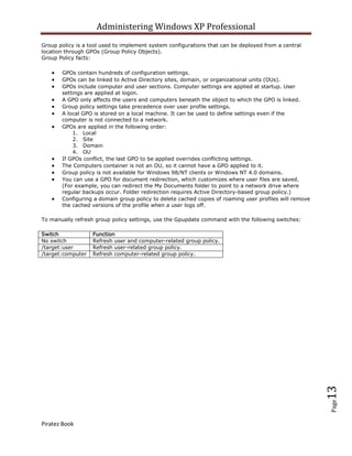 Administering Windows XP Professional
Group policy is a tool used to implement system configurations that can be deployed from a central
location through GPOs (Group Policy Objects).
Group Policy facts:

       GPOs contain hundreds of configuration settings.
       GPOs can be linked to Active Directory sites, domain, or organizational units (OUs).
       GPOs include computer and user sections. Computer settings are applied at startup. User
       settings are applied at logon.
       A GPO only affects the users and computers beneath the object to which the GPO is linked.
       Group policy settings take precedence over user profile settings.
       A local GPO is stored on a local machine. It can be used to define settings even if the
       computer is not connected to a network.
       GPOs are applied in the following order:
           1. Local
           2. Site
           3. Domain
           4. OU
       If GPOs conflict, the last GPO to be applied overrides conflicting settings.
       The Computers container is not an OU, so it cannot have a GPO applied to it.
       Group policy is not available for Windows 98/NT clients or Windows NT 4.0 domains.
       You can use a GPO for document redirection, which customizes where user files are saved.
       (For example, you can redirect the My Documents folder to point to a network drive where
       regular backups occur. Folder redirection requires Active Directory-based group policy.)
       Configuring a domain group policy to delete cached copies of roaming user profiles will remove
       the cached versions of the profile when a user logs off.

To manually refresh group policy settings, use the Gpupdate command with the following switches:

Switch             Function
No switch          Refresh user and computer-related group policy.
/target:user       Refresh user-related group policy.
/target:computer   Refresh computer-related group policy.




                                                                                                        13
                                                                                                        Page




Piratez Book
 