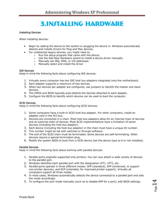 Administering Windows XP Professional

                    3.Installing Hardware
Installing Devices

When installing devices:

         Begin by adding the device to the system or plugging the device in. Windows automatically
         detects and installs drivers for Plug and Play devices.
         For undetected legacy devices, you might need to:
             o Run the setup program that came with the device.
             o Use the Add New Hardware wizard to install a device driver manually.
             o Manually set IRQ, DMA, or I/O addresses
             o Manually select and install the driver

IDE Devices
Keep in mind the following facts about configuring IDE devices:

    1. Virtually every computer has two IDE host bus adapters integrated onto the motherboard.
    2. Each adapter supports a maximum of two devices.
    3. When two devices per adapter are configured, use jumpers to identify the master and slave
         devices.
    4. The CMOS and BIOS typically auto-detects the devices attached to each adapter.
    5. Configure the BIOS to identify which devices can be used to boot the computer.

SCSI Devices
Keep in mind the following facts about configuring SCSI devices:

    1. Some computers have a built-in SCSI host bus adapter. For other computers, install an
         adapter card in the PCI bus.
    2. Devices are connected in a chain. Most host bus adapters allow for an internal chain of devices
         and an external chain of devices. Most SCSI implementations have a limitation of seven
         devices (including the host bus adapter).
    3.   Each device (including the host bus adapter) in the chain must have a unique ID number.
    4.   This number might be set with switches or through software.
    5.   The end of the SCSI chain must be terminated. Some devices are self-terminating. Other
         devices require a special termination plug.
    6.   Modify the system BIOS to boot from a SCSI device (set the device type to 0 or not installed).

Parallel Devices
Keep in mind the following facts about working with parallel devices:

    1. Parallel ports originally supported only printers. You can now attach a wide variety of devices
         to the parallel port.
    2. Windows identifies each parallel port with the designation LPT1, LPT2, etc.
    3. Parallel ports operate in three different modes: SPP (standard), EPP (enhanced, to support
       non-printer devices), and ECP (extended, for improved printer support). Virtually all
       computers support all three modes.
    4. In most cases, Windows automatically detects the device connected to a parallel port and sets
       the mode accordingly.
                                                                                                          14



    5. To configure the port mode manually (such as to disable EPP for a port), edit BIOS settings.
                                                                                                          Page




Piratez Book
 