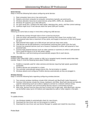 Administering Windows XP Professional
Serial Devices
Keep in mind the following facts about configuring serial devices:

    1.    Most computers have one or two serial ports.
    2.    Modems and direct computer-to-computer connections typically use serial ports.
    3.    Windows allocates resources to serial devices using COM1, COM2, etc. designations.
    4.    Windows XP supports up to 256 COM ports.
    5.    For each serial port, configure the data speed, data/stop bits, parity, and flow control settings.
    6.    Conflicts might occur if two devices share the same COM port number.

USB Devices
Following are some facts to keep in mind while configuring USB devices:

    1. USB devices connect through hubs to form a tree bus structure.
    2. Hubs are either self-powered or bus-powered (receiving their power from another hub).
    3. Bus-powered hubs have a maximum of four ports, and supply a maximum of 100 mA of power
          per port.
    4. Self-powered hubs supply up to 500 mA per port and can have many ports.
    5. USB devices can be self-powered or hub-powered (receiving their power from the hub).
    6. Connect low powered devices (such as a mouse or keyboard) to either self-powered or bus-
          powered hubs.
    7. Connect high-powered devices (such as video cameras or scanners) to either a self-powered
          hub or plug the device in to its own power supply.
    8. The USB bus is self-terminating and automatically assigns IDs to each device.

FireWire Devices
FireWire (also called IEEE 1394) is similar to USB, but is targeted mainly towards audio/video data
transfer. Keep in mind the following facts about FireWire devices:

    1. FireWire is typically used for video cameras and devices requiring high-speed, guaranteed
          bandwidth.
    2. FireWire devices are connected in a chain.
    3. The controller automatically assigns device IDs. No termination is needed.
    4. Windows detects and configures FireWire devices automatically as they are plugged in.

Wireless Devices
Keep in mind the following facts regarding configuring wireless devices:

    1. Two common wireless interfaces include IrDA (infrared) and BlueTooth (radio frequency).
    2. Common IrDA devices include the mouse, keyboard, and PDAs. BlueTooth devices are typically
          used for networking (such as to allow a laptop to connect to a network without wires).
    3. Both the host computer and communicating devices require a transmitter/receiver.
    4. With IrDA, devices must be close and have a direct line of sight path. With BlueTooth, devices
          can be farther away (up to 10 meters) and separated by walls or other objects in the path.

Drivers

To update drivers:

    1. Use Windows Update to automatically check for new drivers.
                                                                                                               15



    2. Download the new driver and run the program to install it.
    3. Download the new driver and use Device Manager to update and install the new driver.
                                                                                                               Page




Piratez Book
 