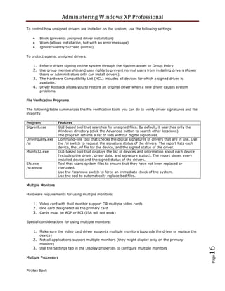 Administering Windows XP Professional
To control how unsigned drivers are installed on the system, use the following settings:

        Block (prevents unsigned driver installation)
        Warn (allows installation, but with an error message)
        Ignore/Silently Succeed (install)

To protect against unsigned drivers,

    1. Enforce driver signing on the system through the System applet or Group Policy.
    2. Use group membership and user rights to prevent normal users from installing drivers (Power
        Users or Administrators only can install drivers).
    3. The Hardware Compatibility List (HCL) includes all devices for which a signed driver is
        available.
    4. Driver Rollback allows you to restore an original driver when a new driver causes system
        problems.

File Verification Programs

The following table summarizes the file verification tools you can do to verify driver signatures and file
integrity.

Program              Features
Sigverif.exe         GUI-based tool that searches for unsigned files. By default, it searches only the
                     Windows directory (click the Advanced button to search other locations).
                     The program returns a list of files without digital signatures.
Driverquery.exe      Command-line tool that checks the digital signatures of drivers that are in use. Use
/si                  the /si switch to request the signature status of the drivers. The report lists each
                     device, the .inf file for the device, and the signed status of the driver.
Msinfo32.exe         GUI-based tool that displays the list of devices and information about each device
                     (including the driver, driver date, and signature status). The report shows every
                     installed device and the signed status of the drivers.
Sfc.exe              Tool that scans system files to ensure that they have not been replaced or
/scannow             corrupted.
                     Use the /scannow switch to force an immediate check of the system.
                     Use the tool to automatically replace bad files.

Multiple Monitors

Hardware requirements for using multiple monitors:

    1. Video card with dual monitor support OR multiple video cards
    2. One card designated as the primary card
    3. Cards must be AGP or PCI (ISA will not work)

Special considerations for using multiple monitors:

    1. Make sure the video card driver supports multiple monitors (upgrade the driver or replace the
        device)
    2. Not all applications support multiple monitors (they might display only on the primary
        monitor)
    3. Use the Settings tab in the Display properties to configure multiple monitors
                                                                                                             16
                                                                                                             Page




Multiple Processors



Piratez Book
 