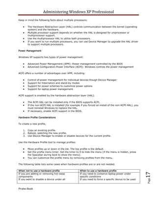 Administering Windows XP Professional
Keep in mind the following facts about multiple processors:

        The Hardware Abstraction Layer (HAL) controls communication between the kernel (operating
        system) and the hardware.
        Multiple processor support depends on whether the HAL is designed for uniprocessor or
        multiprocessor support.
        Use the multiprocessor HAL to utilize both processors.
        If you want to run multiple processors, you can use Device Manager to upgrade the HAL driver
        to support multiple processors.

Power Management

Windows XP supports two types of power management:

        Advanced Power Management (APM): Power management controlled by the BIOS
        Advanced Configuration Power Interface (ACPI): Windows controls the power management

ACPI offers a number of advantages over APM, including:

        Control of power management for individual devices though Device Manager
        Support for hibernation and stand-by modes
        Support for power schemes to customize power options
        Support for laptop power management

ACPI support is enabled by the hardware abstraction layer (HAL).

        The ACPI HAL can be installed only if the BIOS supports ACPI.
        If the non-ACPI HAL is installed (for example if you forced an install of the non-ACPI HAL), you
        must reinstall Windows to replace the HAL.
        If necessary, enable ACPI support in the BIOS.

Hardware Profile Considerations

To create a new profile,

    1. Copy an existing profile.
    2. Reboot, selecting the new profile.
    3. Use Device Manager to enable or disable devices for the current profile.

Use the Hardware Profile tool to manage profiles:

        Move profiles up or down in the list. The top profile is the default.
        Set the profile menu timer. Set the timer to 0 to hide the menu (if the menu is hidden, press
        the Spacebar during boot to show the menu).
        You can customize the profile menu by removing profiles from the menu.

The following table lists some cases when hardware profiles are or are not needed.

When not to use a hardware profile                   When to use a hardware profile
                                                                                                           17



If you are adding or removing hot-swap               If you need to conserve laptop power under
components                                           specific conditions
If you want to disable a device under all            If you need to force a specific device to be used
                                                                                                           Page




Piratez Book
 