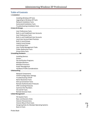 Administering Windows XP Professional

Table of Contents
1.Installation       ................................................................................................................................................ 5
        Installing Windows XP Facts
        Upgrading to Windows XP Facts
        Network Installation Facts
        Automated Installation Facts
        Troubleshooting Installation Facts
2.Users & Groups.......................................................................................................................................... 9
         User Preferences Facts
         Built-in and Predefined User Accounts
         User Preferences Facts
         Built-in and Predefined User Accounts
         Local User Account Best Practices
         Built-in Local Groups
         Implicit Local Groups
         Local Group Facts
         User Profile Management Tasks
         Folder Redirection Facts
         Group Policy Facts
3.Installing Hardware ................................................................................................................................. 14
      Installing Devices
      Drivers
      File Verification Programs
      Multiple Monitors
      Multiple Processors
      Power Management
      Hardware Profile Considerations
4.Networking .............................................................................................................................................. 19
        Network Components
        TCP/IP Configuration Settings
        Troubleshooting TCP/IP
        Name Resolution Facts
        Dial-up Connection Facts
        Remote Authentication Protocols
        VPN Tunneling Protocols
        Common Port Numbers
        ICS and ICF Facts
        Remote Services Facts
5.Disk Management ................................................................................................................................... 25
            File System Facts
            Basic and Dynamic Disks
            Volume Characteristics
            Volume Mount Point Facts
                                                                                                                                                                          2




            Designing Disks for Multiple Operating Systems
                                                                                                                                                                          Page




            Boot.ini Facts

Piratez Book
 