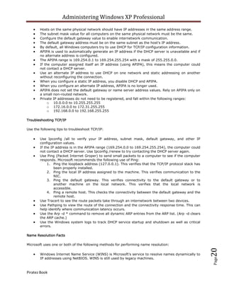 Administering Windows XP Professional
       Hosts on the same physical network should have IP addresses in the same address range.
       The subnet mask value for all computers on the same physical network must be the same.
       Configure the default gateway value to enable internetwork communication.
       The default gateway address must be on the same subnet as the host's IP address.
       By default, all Windows computers try to use DHCP for TCP/IP configuration information.
       APIPA is used to automatically generate an IP address if the DHCP server is unavailable and if
       no alternate address is configured.
       The APIPA range is 169.254.0.1 to 169.254.255.254 with a mask of 255.255.0.0.
       If the computer assigned itself an IP address (using APIPA), this means the computer could
       not contact a DHCP server.
       Use an alternate IP address to use DHCP on one network and static addressing on another
       without reconfiguring the connection.
       When you configure a static IP address, you disable DHCP and APIPA.
       When you configure an alternate IP address, APIPA is no longer used.
       APIPA does not set the default gateway or name server address values. Rely on APIPA only on
       a small non-routed network.
       Private IP addresses do not need to be registered, and fall within the following ranges:
            o 10.0.0.0 to 10.255.255.255
            o 172.16.0.0 to 172.31.255.255
            o 192.168.0.0 to 192.168.255.255

Troubleshooting TCP/IP

Use the following tips to troubleshoot TCP/IP:

       Use Ipconfig /all to verify your IP address, subnet mask, default gateway, and other IP
       configuration values.
       If the IP address is in the APIPA range (169.254.0.0 to 169.254.255.254), the computer could
       not contact a DHCP server. Use Ipconfig /renew to try contacting the DHCP server again.
       Use Ping (Packet Internet Groper) to send small packets to a computer to see if the computer
       responds. Microsoft recommends the following use of Ping:
            1. Ping the loopback address (127.0.0.1). This verifies that the TCP/IP protocol stack has
                been properly installed.
            2. Ping the local IP address assigned to the machine. This verifies communication to the
                NIC.
            3. Ping the default gateway. This verifies connectivity to the default gateway or to
                another machine on the local network. This verifies that the local network is
                accessible.
            4. Ping a remote host. This checks the connectivity between the default gateway and the
                remote host.
       Use Tracert to see the route packets take through an internetwork between two devices.
       Use Pathping to view the route of the connection and the connectivity response time. This can
       help identify where communication latency occurs.
       Use the Arp -d * command to remove all dynamic ARP entries from the ARP list. (Arp -d clears
       the ARP cache.)
       Use the Windows system logs to track DHCP service startup and shutdown as well as critical
       errors.

Name Resolution Facts

Microsoft uses one or both of the following methods for performing name resolution:
                                                                                                         20



       Windows Internet Name Service (WINS) is Microsoft's service to resolve names dynamically to
       IP addresses using NetBIOS. WINS is still used by legacy machines.
                                                                                                         Page




Piratez Book
 