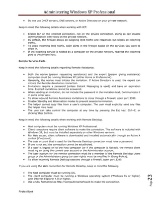 Administering Windows XP Professional
       Do not use DHCP servers, DNS servers, or Active Directory on your private network.

Keep in mind the following details when working with ICF:

       Enable ICF on the Internet connection, not on the private connection. Doing so can disable
       communication with hosts on the private network.
       By default, the firewall allows all outgoing Web traffic and responses but blocks all incoming
       traffic.
       To allow incoming Web traffic, open ports in the firewall based on the services you want to
       allow in.
       If the incoming service is hosted by a computer on the private network, redirect the incoming
       port to the private host.

Remote Services Facts

Keep in mind the following details regarding Remote Assistance.

       Both the novice (person requesting assistance) and the expert (person giving assistance)
       computers must be running Windows XP (either Home or Professional).
       Generally, the novice must initiate the invitation. If Active Directory is used, the expert can
       initiate the Remote Assistance connection.
       Invitations require a password (unless Instant Messaging is used) and have an expiration
       time. Expired invitations cannot be answered.
       When sending an invitation, do not include the password in the invitation text. Communicate it
       in some other way.
       To allow inbound Remote Assistance invitations to cross through a firewall, open port 3389.
       Disable Standby and Hibernation modes to prevent session termination.
       The helper cannot copy files from a user's computer. The user must explicitly send any files
       the helper may need.
       The user can take control the computer at any time by pressing the Esc key, Ctrl+C, or
       clicking Stop Control.

Keep in mind the following details when working with Remote Desktop.

       Host computers must be running Windows XP Professional.
       Client computers require client software to make the connection. This software is included with
       Windows XP, but must be installed separately on other Windows versions.
       For Web access, client software is downloaded and installed automatically through an Active X
       control (if required).
       The user account that is used for the Remote Desktop connection must have a password.
       If one is not set, the connection cannot be established.
       If a user is logged on to the host computer (or if the computer is locked), the remote client
       must log on using the current user account or the Administrator account.
       The user account for the remote connection must be a member of the Remote Desktop Users
       group or the Administrators group (or user rights must be modified in Group Policy).
       To allow incoming Remote Desktop sessions through a firewall, open port 3389.

If you are using the Web connection for Remote Desktop, keep in mind the following:

       The host computer must be running IIS.
                                                                                                         23



       The client computer must be running a Windows operating system (Windows 9x or higher)
       with Internet Explorer 4.0 or higher.
       Use a URL formatted as http://computername/tsweb to make the connection.
                                                                                                         Page




Piratez Book
 