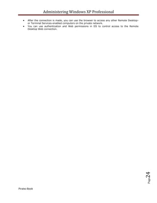 Administering Windows XP Professional
       After the connection is made, you can use the browser to access any other Remote Desktop-
       or Terminal Services-enabled computers on the private network.
       You can use authentication and Web permissions in IIS to control access to the Remote
       Desktop Web connection.




                                                                                                   24
                                                                                                   Page




Piratez Book
 
