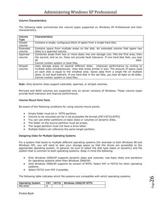 Administering Windows XP Professional
Volume Characteristics

The following table summarizes the volume types supported on Windows XP Professional and their
characteristics.

Volume         Characteristics
Type
Simple         Contains a single, contiguous block of space from a single hard disk.
volume
Extended       Contains space from multiple areas on the disk. An extended volume that spans two
volume         disks is a spanned volume.
Spanned        Combines areas from two or more disks into one storage unit. Fills the first area, then
volume         the second, and so on. Does not provide fault tolerance. If one hard disk fails, you lose
               all                                                                                        data.
               Cannot contain system or boot files.
Striped        Uses storage areas on several different disks. Improves performance by writing to
volume         multiple disks simultaneously. Uses disk areas similar in size. The amount of space used
               on each disk is equal to the smallest area. Saves data from a single file on multiple
               disks. Is not fault-tolerant. If one hard disk in the set fails, you lose all data on all disks.
               Cannot contain system or boot files.

Note: Only dynamic disks support extended, spanned, or striped volumes.

Mirrored and RAID volumes are supported only on server versions of Windows. These volume types
provide fault tolerance and improve performance.

Volume Mount Point Facts

Be aware of the following conditions for using volume mount points.

          Empty folder must be in NTFS partition.
          Volume to be mounted can be in Xp accessible file format.(FAT,FAT32,NTFS)
          You can use either partitions on basic disks or volumes on dynamic disks.
          The folder on the source partition must be empty.
          The target partition must not have a drive letter.
          Multiple folders can reference the same target partition.

Designing Disks for Multiple Operating Systems

For a system that boots to multiple different operating systems (for example to both Windows 98 and
Windows XP), you will need to plan your storage space so that the drives are accessible to the
appropriate operating system. In general, be sure to select the disk type (basic or dynamic) and file
system that is common to both operating systems. Keep in mind the following:

          Only Windows 2000/XP supports dynamic disks and volumes. Use basic disks and partitions
          for operating systems other than Windows 2000/XP.
          Only Windows 2000/XP supports its version of NTFS. Select FAT or FAT32 for other operating
          systems.
          Select FAT32 over FAT if possible.

The following table indicates which file systems are compatible with which operating systems.
                                                                                                                  26




Operating System         FAT     FAT32   Windows 2000/XP NTFS
                                                                                                                  Page




MS-DOS                   X


Piratez Book
 
