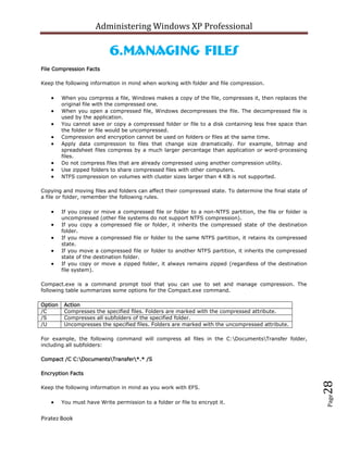 Administering Windows XP Professional

                            6.Managing Files
File Compression Facts

Keep the following information in mind when working with folder and file compression.

         When you compress a file, Windows makes a copy of the file, compresses it, then replaces the
         original file with the compressed one.
         When you open a compressed file, Windows decompresses the file. The decompressed file is
         used by the application.
         You cannot save or copy a compressed folder or file to a disk containing less free space than
         the folder or file would be uncompressed.
         Compression and encryption cannot be used on folders or files at the same time.
         Apply data compression to files that change size dramatically. For example, bitmap and
         spreadsheet files compress by a much larger percentage than application or word-processing
         files.
         Do not compress files that are already compressed using another compression utility.
         Use zipped folders to share compressed files with other computers.
         NTFS compression on volumes with cluster sizes larger than 4 KB is not supported.

Copying and moving files and folders can affect their compressed state. To determine the final state of
a file or folder, remember the following rules.

         If you copy or move a compressed file or folder to a non-NTFS partition, the file or folder is
         uncompressed (other file systems do not support NTFS compression).
         If you copy a compressed file or folder, it inherits the compressed state of the destination
         folder.
         If you move a compressed file or folder to the same NTFS partition, it retains its compressed
         state.
         If you move a compressed file or folder to another NTFS partition, it inherits the compressed
         state of the destination folder.
         If you copy or move a zipped folder, it always remains zipped (regardless of the destination
         file system).

Compact.exe is a command prompt tool that you can use to set and manage compression. The
following table summarizes some options for the Compact.exe command.

Option    Action
/C        Compresses the specified files. Folders are marked with the compressed attribute.
/S        Compresses all subfolders of the specified folder.
/U        Uncompresses the specified files. Folders are marked with the uncompressed attribute.

For example, the following command will compress all files in the C:DocumentsTransfer folder,
including all subfolders:

Compact /C C:DocumentsTransfer*.* /S

Encryption Facts
                                                                                                          28



Keep the following information in mind as you work with EFS.
                                                                                                          Page




         You must have Write permission to a folder or file to encrypt it.


Piratez Book
 
