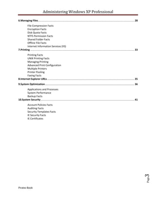 Administering Windows XP Professional

6.Managing Files......................................................................................................................................... 28
        File Compression Facts
        Encryption Facts
        Disk Quota Facts
        NTFS Permission Facts
        Shared Folder Facts
        Offline File Facts
        Internet Information Services (IIS)
7.Printing .................................................................................................................................................... 33
        Printing Facts
        UNIX Printing Facts
        Managing Printing
        Advanced Print Configuration
        Multiple Printers
        Printer Pooling
        Faxing Facts
8.Internet Explorer URLs ............................................................................................................................ 35
9.System Optimization ............................................................................................................................... 36
        Applications and Processes
        System Performance
        Backup Facts
10.System Security ..................................................................................................................................... 41
            Account Policies Facts
            Auditing Facts
            Security Templates Facts
            IE Security Facts
            IE Certificates




                                                                                                                                                                     3
                                                                                                                                                                     Page




Piratez Book
 