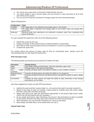 Administering Windows XP Professional
        You cannot set a quota limit on the built-in Administrator account.
        You cannot delete a user's account quota until you remove or take ownership of all of that
        user's files on the volume.
        You can use the Fsutil.exe command to manage quotas from the command prompt.

Quota configurations:

Configuration   State
Disabled        File usage data is not collected and storage space is not limited.
Tracked         File usage data is collected, but storage space is not limited. Users can exceed their
                quota limit.
Enforced        Warning levels and restrictions are enforced to prevent users from exceeding disk
                space limitations.

If a user exceeds the quota limit, take one of the following actions:

        Delete files owned by the user.
        Change ownership of files (quota limits are enforced based on owned files).
        Move files to other volumes (quota limits are enforced on a volume or partition basis).
        Increase the quota limit.

You cannot reduce the amount of space used by files by compressing them. Quotas count the
uncompressed size of a file toward the quota limit.

NTFS Permission Facts

The following table summarizes the permissions for folders and files.

Permission            Allowed Actions
Read                  View folder details and attributes. View file attributes; open a file.
Write                 Change folder or file data and attributes.
List       Folder     Includes all Read actions and adds the ability to view a folder's contents.
Contents
Read & Execute        Includes all Read actions and adds the ability to run programs.
Modify                Includes all Read & Execute and Write actions and adds the ability to add or delete
                      files.
Full Control          Includes all other actions and adds the ability to take ownership of and change
                      permissions on the folder.

Use these suggestions to help you plan NTFS permissions.

        Identify the users and their access needs (i.e., the actions they need to be able to perform).
        Based on the types of users you identify, create groups for multiple users with similar needs,
        and then make users members of groups.
        Assign each group (not user) the permissions appropriate to the group's data access needs.
        (Grant only the permissions that are necessary.)
        As you assign permissions, take inheritance into account. Set permissions as high as possible
        on the parent container and allow each child container to inherit the permissions.
        When necessary, you can override inheritance on a case by case basis.
        Deny always overrides Allow, so be careful when you use it.
                                                                                                            30



Shared Folder Facts
                                                                                                            Page




Piratez Book
 