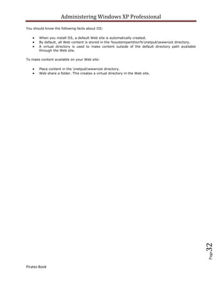 Administering Windows XP Professional
You should know the following facts about IIS:

       When you install IIS, a default Web site is automatically created.
       By default, all Web content is stored in the %systempartition%inetpubwwwroot directory.
       A virtual directory is used to make content outside of the default directory path available
       through the Web site.

To make content available on your Web site:

       Place content in the inetpubwwwroot directory.
       Web share a folder. This creates a virtual directory in the Web site.




                                                                                                     32
                                                                                                     Page




Piratez Book
 