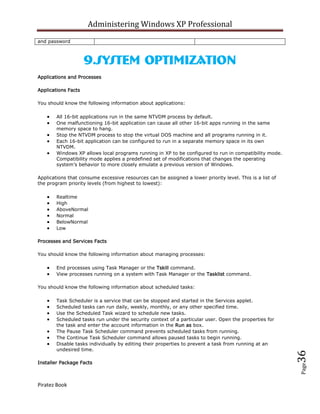 Administering Windows XP Professional
and password



                     9.System Optimization
Applications and Processes

Applications Facts

You should know the following information about applications:

        All 16-bit applications run in the same NTVDM process by default.
        One malfunctioning 16-bit application can cause all other 16-bit apps running in the same
        memory space to hang.
        Stop the NTVDM process to stop the virtual DOS machine and all programs running in it.
        Each 16-bit application can be configured to run in a separate memory space in its own
        NTVDM.
        Windows XP allows local programs running in XP to be configured to run in compatibility mode.
        Compatibility mode applies a predefined set of modifications that changes the operating
        system’s behavior to more closely emulate a previous version of Windows.

Applications that consume excessive resources can be assigned a lower priority level. This is a list of
the program priority levels (from highest to lowest):

        Realtime
        High
        AboveNormal
        Normal
        BelowNormal
        Low

Processes and Services Facts

You should know the following information about managing processes:

        End processes using Task Manager or the Tskill command.
        View processes running on a system with Task Manager or the Tasklist command.

You should know the following information about scheduled tasks:

        Task Scheduler is a service that can be stopped and started in the Services applet.
        Scheduled tasks can run daily, weekly, monthly, or any other specified time.
        Use the Scheduled Task wizard to schedule new tasks.
        Scheduled tasks run under the security context of a particular user. Open the properties for
        the task and enter the account information in the Run as box.
        The Pause Task Scheduler command prevents scheduled tasks from running.
        The Continue Task Scheduler command allows paused tasks to begin running.
        Disable tasks individually by editing their properties to prevent a task from running at an
        undesired time.
                                                                                                          36




Installer Package Facts
                                                                                                          Page




Piratez Book
 