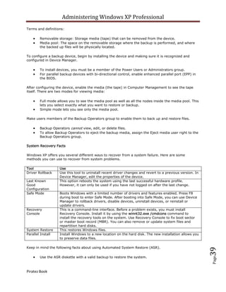 Administering Windows XP Professional
Terms and definitions:

        Removable storage: Storage media (tape) that can be removed from the device.
        Media pool: The space on the removable storage where the backup is performed, and where
        the backed up files will be physically located.

To configure a backup device, begin by installing the device and making sure it is recognized and
configured in Device Manager.

        To install devices, you must be a member of the Power Users or Administrators group.
        For parallel backup devices with bi-directional control, enable enhanced parallel port (EPP) in
        the BIOS.

After configuring the device, enable the media (the tape) in Computer Management to see the tape
itself. There are two modes for viewing media:

        Full mode allows you to see the media pool as well as all the nodes inside the media pool. This
        lets you select exactly what you want to restore or backup.
        Simple mode lets you see only the media pool.

Make users members of the Backup Operators group to enable them to back up and restore files.

        Backup Operators cannot view, edit, or delete files.
        To allow Backup Operators to eject the backup media, assign the Eject media user right to the
        Backup Operators group.

System Recovery Facts

Windows XP offers you several different ways to recover from a system failure. Here are some
methods you can use to recover from system problems.

Tool                Use
Driver Rollback     Use this tool to uninstall recent driver changes and revert to a previous version. In
                    Device Manager, edit the properties of the device.
Last Known          This option reboots the system using the last successful hardware profile.
Good                However, it can only be used if you have not logged on after the last change.
Configuration
Safe Mode           Boots Windows with a limited number of drivers and features enabled. Press F8
                    during boot to enter Safe Mode. After booting into Safe Mode, you can use Device
                    Manager to rollback drivers, disable devices, uninstall devices, or reinstall or
                    update drivers.
Recovery            This is a command-line interface. Before a problem exists, you must install
Console             Recovery Console. Install it by using the winnt32.exe /cmdcons command to
                    install the recovery tools on the system. Use Recovery Console to fix boot sector
                    or master boot record (MBR). You can also remove or update system files and
                    repartition hard disks.
System Restore      This restores Windows files.
Parallel Install    Install Windows to a new location on the hard disk. The new installation allows you
                    to preserve data files.

Keep in mind the following facts about using Automated System Restore (ASR).
                                                                                                            39




        Use the ASR diskette with a valid backup to restore the system.
                                                                                                            Page




Piratez Book
 