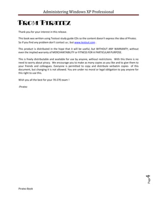 Administering Windows XP Professional

From Piratez
Thank you for your interest in this release.

This book was written using Testout study guide CDs so the content doesn’t express the idea of Piratez.
So if you find any problem don’t contact us ; but www.testout.com .

This product is distributed in the hope that it will be useful, but WITHOUT ANY WARRANTY; without
even the implied warranty of MERCHANTABILITY or FITNESS FOR A PARTICULAR PURPOSE.

This is freely distributable and available for use by anyone, without restrictions. With this there is no
need to worry about piracy. We encourage you to make as many copies as you like and to give them to
your friends and colleagues. Everyone is permitted to copy and distribute verbatim copies of this
document, but changing it is not allowed. You are under no moral or legal obligation to pay anyone for
this right to use this.

Wish you all the best for your 70-270 exam !

-Piratez




                                                                                                            4
                                                                                                            Page




Piratez Book
 