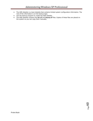 Administering Windows XP Professional
       The ASR diskette is a boot diskette that contains limited system configuration information. The
       rest of the information is on the backup tape.
       Use the backup program to create the ASR diskette.
       The ASR diskette contains the Asr.sif and Asrpnp.sif files. Copies of these files are placed on
       the system so you can copy them manually.




                                                                                                         40
                                                                                                         Page




Piratez Book
 