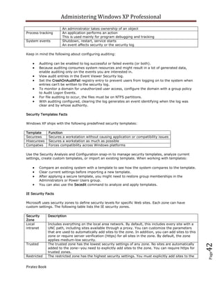 Administering Windows XP Professional
                       An administrator takes ownership of an object
Process tracking       An application performs an action
                       This is used mainly for program debugging and tracking
System events          Shutdown, restart, service starts
                       An event affects security or the security log

Keep in mind the following about configuring auditing:

          Auditing can be enabled to log successful or failed events (or both).
          Because auditing consumes system resources and might result in a lot of generated data,
          enable auditing only on the events you are interested in.
          View audit entries in the Event Viewer Security log.
          Set the CrashOnAuditFail registry entry to prevent users from logging on to the system when
          entries can't be written to the security log.
          To monitor a domain for unauthorized user access, configure the domain with a group policy
          to Audit Logon Events.
          For file auditing to occur, the files must be on NTFS partitions.
          With auditing configured, clearing the log generates an event identifying when the log was
          clear and by whose authority.

Security Templates Facts

Windows XP ships with the following predefined security templates:

Template       Function
Securews       Secures a workstation without causing application or compatibility issues
Hisecurews     Secures a workstation as much as possible
Compatws       Forces compatibility across Windows platforms

Use the Security Analysis and Configuration snap-in to manage security templates, analyze current
settings, create custom templates, or import an existing template. When working with templates:

          Compare an existing system with a template to see how the system compares to the template.
          Clear current settings before importing a new template.
          After applying a secure template, you might need to restore group memberships in the
          Administrators or Power Users group.
          You can also use the Secedit command to analyze and apply templates.

IE Security Facts

Microsoft uses security zones to define security levels for specific Web sites. Each zone can have
custom settings. The following table lists the IE security zones.

Security       Description
Zone
Local          Includes everything on the local area network. By default, this includes every site with a
intranet       UNC path, including sites available through a proxy. You can customize the parameters
               that are used to automatically add sites to the zone. In addition, you can add sites to this
               zone or require server verification (https) for all sites in the zone. By default, the zone
               applies medium-low security.
Trusted        The trusted zone has the lowest security settings of any zone. No sites are automatically
                                                                                                              42



               added to the zone--you need to explicitly add sites to the zone. You can require https for
               trusted zones.
                                                                                                              Page




Restricted     The restricted zone has the highest security settings. You must explicitly add sites to the


Piratez Book
 