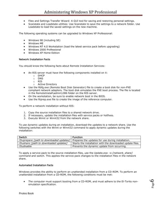 Administering Windows XP Professional
       Files and Settings Transfer Wizard: A GUI tool for saving and restoring personal settings.
       Scanstate and Loadstate utilities: Use Scanstate to save the settings to a network folder. Use
       Loadstate to load the saved settings on the new machine.

The following operating systems can be upgraded to Windows XP Professional:

       Windows   98 (including SE)
       Windows   ME
       Windows   NT 4.0 Workstation (load the latest service pack before upgrading)
       Windows   2000 Professional
       Windows   XP Home Edition

Network Installation Facts

You should know the following facts about Remote Installation Services:

       An RIS server must have the following components installed on it:
            o DHCP
            o DNS
            o RIS
            o Active Directory
       Use the Rbfg.exe (Remote Boot Disk Generator) file to create a boot disk for non-PXE
       compliant network adapters. The boot disk simulates the PXE boot process. The file is located
       in the RemoteInstalladmini386 folder on the RIS server.
       On the workstation, be sure to enable network boot in the BIOS.
       Use the Riprep.exe file to create the image of the reference computer.

To perform a network installation without RIS:

   1. Copy the source installation files to a shared network drive.
   2. If necessary, update the installation files with service packs or hotfixes.
   3. Execute Winnt or Winnt32 from the network share.

To use dynamic updates during an installation, download the updates to a network share. Use the
following switches with the Winnt or Winnt32 command to apply dynamic updates during the
installation:

Switch                                       Function
/Duprepare:[path to downloaded updates]      Prepares the updates for use during installation.
/Dushare:[path to downloaded updates]        Starts the installation with the downloaded update files.
/Dudisable                                   Prevents the dynamic update from occurring.

To apply a service pack to the source installation files, use the Update.exe –s:[network_share]
command and switch. This applies the service pack changes to the installation files in the network
share.

Automated Installation Facts

Windows provides the ability to perform an unattended installation from a CD-ROM. To perform an
unattended installation from a CD-ROM, the following conditions must be met:
                                                                                                         6




       The computer must support booting from a CD-ROM, and must adhere to the El-Torito non-
                                                                                                         Page




       emulation specification.


Piratez Book
 