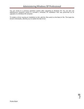 Administering Windows XP Professional
You can revert to a previous operation system after upgrading to Windows XP. You can also use
Add/Remove Programs wizard to uninstall a Windows XP installation that was performed as an
upgrade on a Windows 98 computer.

To isolate a driver causing an installation to fail, add the /Sos switch to the Boot.ini file. This loads the
drivers individually, allowing you to isolate the bad driver.




                                                                                                                8
                                                                                                                Page




Piratez Book
 