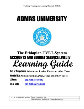 Training, Teaching and Learning Materials (TTLM)
TTLM Development Manual Date: September ,2017
Compiled by: Business & Finance Department
ADMAS UNIVERSITY
The Ethiopian TVET-System
ACCOUNTS AND BUDGET SERVICE LEVEL IV
Unit of Competence Administer Levies, Fines and other Taxes
Module Title Administering Levies, Fines and other Taxes
LG Code: EIS ABS4 16 0812
TTLM Code: EIS ABS4M 16 0812
Learning Guide
 
