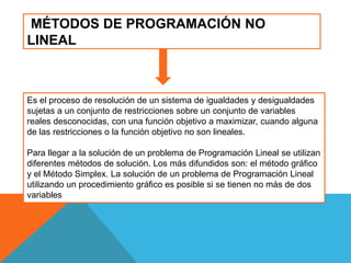 MÉTODOS DE PROGRAMACIÓN NO
LINEAL
Es el proceso de resolución de un sistema de igualdades y desigualdades
sujetas a un conjunto de restricciones sobre un conjunto de variables
reales desconocidas, con una función objetivo a maximizar, cuando alguna
de las restricciones o la función objetivo no son lineales.
Para llegar a la solución de un problema de Programación Lineal se utilizan
diferentes métodos de solución. Los más difundidos son: el método gráfico
y el Método Simplex. La solución de un problema de Programación Lineal
utilizando un procedimiento gráfico es posible si se tienen no más de dos
variables
 