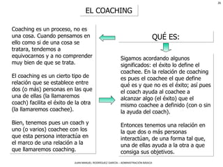 EL COACHING QUÉ ES: Coaching es un proceso, no es una cosa. Cuando pensamos en ello como si de una cosa se tratara, tendemos a equivocarnos y a no comprender muy bien de que se trata. El coaching es un cierto tipo de relación que se establece entre dos (o más) personas en las que una de ellas (la llamaremos coach) facilita el éxito de la otra (la llamaremos coachee). Bien, tenemos pues un coach y uno (o varios) coachee con los que esta persona interactúa en el marco de una relación a la que llamaremos coaching. Sigamos acordando algunos significados: el éxito lo define el coachee. En la relación de coaching es pues el coachee el que define qué es y que no es el éxito; así pues el coach ayuda al coachee a alcanzar algo (el éxito) que el mismo coachee a definido (con o sin la ayuda del coach). Entonces tenemos una relación en la que dos o más personas interactúan, de una forma tal que, una de ellas ayuda a la otra a que consiga sus objetivos. 