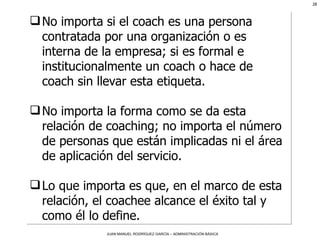No importa si el coach es una persona contratada por una organización o es interna de la empresa; si es formal e institucionalmente un coach o hace de coach sin llevar esta etiqueta. No importa la forma como se da esta relación de coaching; no importa el número de personas que están implicadas ni el área de aplicación del servicio.  Lo que importa es que, en el marco de esta relación, el coachee alcance el éxito tal y como él lo define. 
