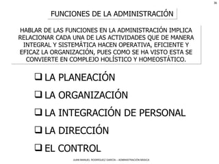 FUNCIONES DE LA ADMINISTRACIÓN HABLAR DE LAS FUNCIONES EN LA ADMINISTRACIÓN IMPLICA RELACIONAR CADA UNA DE LAS ACTIVIDADES QUE DE MANERA INTEGRAL Y SISTEMÁTICA HACEN OPERATIVA, EFICIENTE Y EFICAZ LA ORGANIZACIÓN, PUES COMO SE HA VISTO ESTA SE CONVIERTE EN COMPLEJO HOLÍSTICO Y HOMEOSTÁTICO. LA PLANEACIÓN LA ORGANIZACIÓN LA INTEGRACIÓN DE PERSONAL LA DIRECCIÓN EL CONTROL 