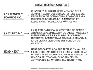 BREVE RESEÑA HISTÓRICA LOS GRIEGOS Y ROMANOS A.C. CUANDO EN SUS DIRCUSOS HABLABAN DE LA ADMINISTRACIÓN DEL ESTADO POR LOS SABIOS. DEFINIÉNDOLOS COMO LOS MÁS CAPACES PARA DIRIGIR LOS DESTINOS DE LA NACIÓN PUES ELLOS HARÍAN SOCIEDADES MÁS JUSTAS LA IGLESIA D.C LA IGLESIA CATÓLICA HA APORTADO DE TIEMPO ATRÁS LA ESPECIALIZACIÓN DE LAS ACTIVIDADES A DIFERENTES NIVELES Y EL USO DEL CUERPO DIRIGENTE.  SANTO TOMÁS DE AQUINO SE APOYO, EN SU CIUDAD DE DIOS DE LOS CONCEPTOS GRIEGOS.   EDAD MEDIA RENÉ DESCARTES CON SUS TEORÍAS Y ANÁLISIS FILOSÓFICOS APORTÓ TRES ELEMENTOS DE GRAN INTERÉS EN LA ADMINISTRACIÓN QUE FUERON:  LA DIVISIÓN DEL TRABAJO, EL ORDEN DE LAS ACTIVIDADES, LA IMPORTANCIA DEL CONTROL 