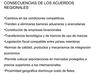 CONSECUENCIAS DE LOS ACUERDOS REGIONALES Cambios en las condiciones competitivas Tienden a eliminarse barreras aduaneras y arancelarias Constitución de empresas binacionales Transferencia tecnológica y de licencia de uso de marcas Legislación fiscal compatible entre países miembros Normas de calidad, productos y mecanismos de integración económica Permite colocar exportaciones en mercados protegidos a precios superiores a los internacionales Proximidad geográfica disminuye costo de fletes 