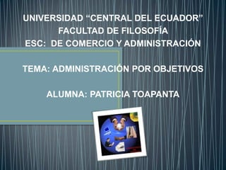 UNIVERSIDAD “CENTRAL DEL ECUADOR”
      FACULTAD DE FILOSOFÍA
ESC: DE COMERCIO Y ADMINISTRACIÓN

TEMA: ADMINISTRACIÓN POR OBJETIVOS

    ALUMNA: PATRICIA TOAPANTA
 