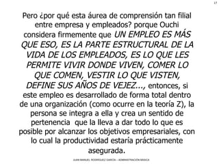 Pero ¿por qué esta áurea de comprensión tan filial entre empresa y empleados?   porque Ouchi considera firmemente que  UN EMPLEO ES MÁS QUE ESO, ES LA PARTE ESTRUCTURAL DE LA VIDA DE LOS EMPLEADOS, ES LO QUE LES PERMITE VIVIR DONDE VIVEN, COMER LO QUE COMEN, VESTIR LO QUE VISTEN, DEFINE SUS AÑOS DE VEJEZ...,  entonces, si este empleo es desarrollado de forma total dentro de una organización (como ocurre en la teoría Z), la persona se integra a ella y crea un sentido de pertenencia  que la lleva a dar todo lo que es posible por alcanzar los objetivos empresariales, con lo cual la productividad estaría prácticamente asegurada . 