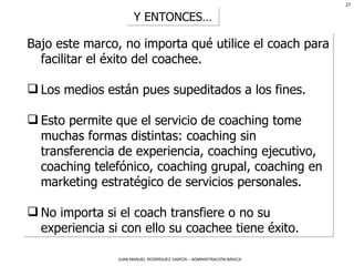 Bajo este marco, no importa qué utilice el coach para facilitar el éxito del coachee.  Los medios están pues supeditados a los fines.  Esto permite que el servicio de coaching tome muchas formas distintas: coaching sin transferencia de experiencia, coaching ejecutivo, coaching telefónico, coaching grupal, coaching en marketing estratégico de servicios personales. No importa si el coach transfiere o no su experiencia si con ello su coachee tiene éxito.  Y ENTONCES… 