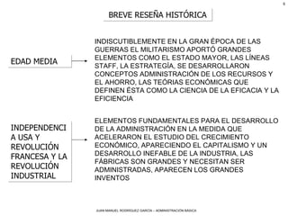 BREVE RESEÑA HISTÓRICA EDAD MEDIA INDISCUTIBLEMENTE EN LA GRAN ÉPOCA DE LAS GUERRAS EL MILITARISMO APORTÓ GRANDES ELEMENTOS COMO EL ESTADO MAYOR, LAS LÍNEAS STAFF, LA ESTRATEGÍA, SE DESARROLLARON CONCEPTOS ADMINISTRACIÓN DE LOS RECURSOS Y EL AHORRO, LAS TEÓRIAS ECONÓMICAS QUE DEFINEN ÉSTA COMO LA CIENCIA DE LA EFICACIA Y LA EFICIENCIA INDEPENDENCIA USA Y REVOLUCIÓN FRANCESA Y LA REVOLUCIÓN INDUSTRIAL ELEMENTOS FUNDAMENTALES PARA EL DESARROLLO DE LA ADMINISTRACIÓN EN LA MEDIDA QUE ACELERARON EL ESTUDIO DEL CRECIMIENTO ECONÓMICO, APARECIENDO EL CAPITALISMO Y UN DESARROLLO INEFABLE DE LA INDUSTRIA, LAS FÁBRICAS SON GRANDES Y NECESITAN SER ADMINISTRADAS, APARECEN LOS GRANDES INVENTOS 