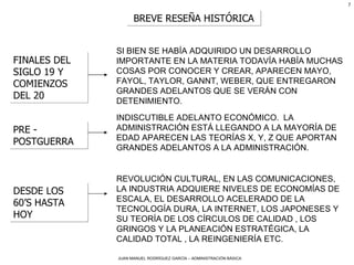 BREVE RESEÑA HISTÓRICA FINALES DEL SIGLO 19 Y COMIENZOS DEL 20 SI BIEN SE HABÍA ADQUIRIDO UN DESARROLLO IMPORTANTE EN LA MATERIA TODAVÍA HABÍA MUCHAS COSAS POR CONOCER Y CREAR, APARECEN MAYO, FAYOL, TAYLOR, GANNT, WEBER, QUE ENTREGARON GRANDES ADELANTOS QUE SE VERÁN CON DETENIMIENTO. PRE - POSTGUERRA INDISCUTIBLE ADELANTO ECONÓMICO.  LA ADMINISTRACIÓN ESTÁ LLEGANDO A LA MAYORÍA DE EDAD APARECEN LAS TEORÍAS X, Y, Z QUE APORTAN GRANDES ADELANTOS A LA ADMINISTRACIÓN. DESDE LOS 60’S HASTA HOY REVOLUCIÓN CULTURAL, EN LAS COMUNICACIONES, LA INDUSTRIA ADQUIERE NIVELES DE ECONOMÍAS DE ESCALA, EL DESARROLLO ACELERADO DE LA TECNOLOGÍA DURA, LA INTERNET, LOS JAPONESES Y SU TEORÍA DE LOS CÍRCULOS DE CALIDAD , LOS GRINGOS Y LA PLANEACIÓN ESTRATÉGICA, LA CALIDAD TOTAL , LA REINGENIERÍA ETC. 