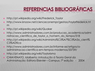 REFERENCIAS BIBLIOGRÁFICAS














http://pt.wikipedia.org/wiki/Frederick_Taylor
http://www.knoow.net/cienceconempr/gestao/taylorfrederick.ht
m
http://pt.wikipedia.org/wiki/Quaker
http://www.administradores.com.br/producao_academica/admi
nistracao_cientifica_de_taylor_o_homem_do_tempo/318
http://pt.wikipedia.org/wiki/Administra%C3%A7%C3%A3o_cient%
C3%ADfica
http://www.administradores.com.br/informe-se/artigos/aadministracao-cientifica-em-tempos-modernos/33759/
http://pt.wikipedia.org/wiki/Taylorismo
CHIAVENATO, Idalberto; Introdução à Teoria Geral da
Administração; Editora Elsevier – Campus; 7ª edição - 2004

 