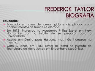 FREDERICK TAYLOR
BIOGRAFIA
Educação:
 Educado em casa de forma rígida e disciplinada com
conhecimentos de francês e alemão.
 Em 1872
ingressou na Academia Philips Exeter em New
Hampshire com o intuito de se preparar para a
universidade.
 Aceito em Direito para Harvard, mas não ingressou na
mesma.
 Com 27 anos, em 1883, Taylor se forma no Instituto de
Tecnologia de Nova Jersey em Engenharia Mecânica.

 