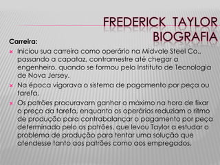 FREDERICK TAYLOR
BIOGRAFIA

Carreira:
 Iniciou sua carreira como operário na Midvale Steel Co.,
passando a capataz, contramestre até chegar a
engenheiro, quando se formou pelo Instituto de Tecnologia
de Nova Jersey.
 Na época vigorava o sistema de pagamento por peça ou
tarefa.
 Os patrões procuravam ganhar o máximo na hora de fixar
o preço da tarefa, enquanto os operários reduziam o ritmo
de produção para contrabalançar o pagamento por peça
determinado pelo os patrões, que levou Taylor a estudar o
problema de produção para tentar uma solução que
atendesse tanto aos patrões como aos empregados.

 