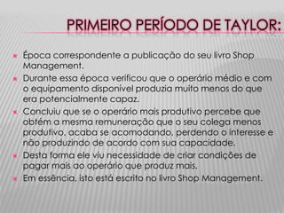 PRIMEIRO PERÍODO DE TAYLOR:










Época correspondente a publicação do seu livro Shop
Management.
Durante essa época verificou que o operário médio e com
o equipamento disponível produzia muito menos do que
era potencialmente capaz.
Concluiu que se o operário mais produtivo percebe que
obtém a mesma remuneração que o seu colega menos
produtivo, acaba se acomodando, perdendo o interesse e
não produzindo de acordo com sua capacidade.
Desta forma ele viu necessidade de criar condições de
pagar mais ao operário que produz mais.
Em essência, isto está escrito no livro Shop Management.

 