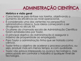 ADMINISTRAÇÃO CIENTÍFICA
    Histórico e visão geral
   Caracteriza-se pela ênfase nas tarefas, objetivando o
    aumento da eficiência ao nível operacional.
   É considerado uma das vertentes na perspectiva
    administrativa clássica. Suas ideias começaram a ser
    divulgadas no século XX.
   Os pilares da chamada escola de Administração Científica
    foram estabelecidos por Taylor.
   O principal objetivo da Administração é assegurar o
    máximo de prosperidade ao empregado.
   Para Taylor a administração tinha que ser tratada como
    ciência.
   Taylor tinha o objetivo de acelerar o processo produtivo, ou
    seja, produzir mais em menos tempo, e com qualidade.
   Taylor não estava interessado no avanço tecnológico, mas
    preocupado em controlar o trabalho a qualquer nível de
    tecnologia.
 