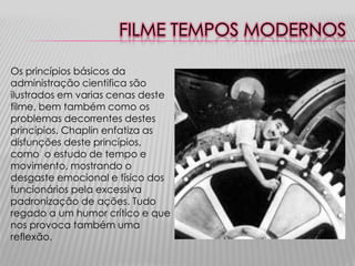 FILME TEMPOS MODERNOS

Os princípios básicos da
administração cientifica são
ilustrados em varias cenas deste
filme, bem também como os
problemas decorrentes destes
princípios. Chaplin enfatiza as
disfunções deste princípios,
como o estudo de tempo e
movimento, mostrando o
desgaste emocional e físico dos
funcionários pela excessiva
padronização de ações. Tudo
regado a um humor crítico e que
nos provoca também uma
reflexão.
 