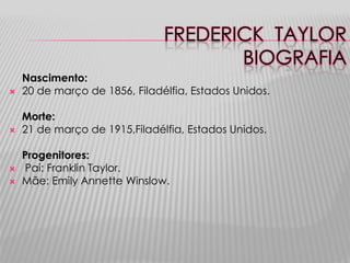 FREDERICK TAYLOR
                                      BIOGRAFIA
    Nascimento:
   20 de março de 1856, Filadélfia, Estados Unidos.

    Morte:
   21 de março de 1915,Filadélfia, Estados Unidos.

    Progenitores:
   Pai: Franklin Taylor.
   Mãe: Emily Annette Winslow.
 